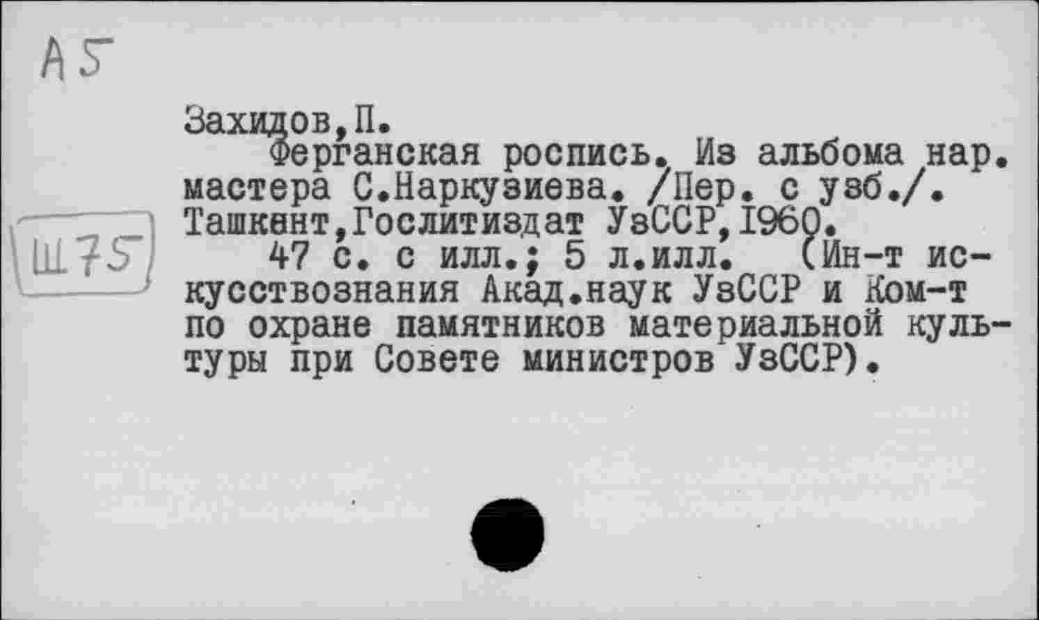 ﻿(IQS')
Захидов,П.
Ферганская роспись. Из альбома нар. мастера С.Наркузиева. /Пер. с узб./. Ташкент,Гослитиздат УзССР,I960.
47 с. с илл.; 5 л.илл. (Ин-т искусствознания Акад.наук УзССР и Ком-т по охране памятников материальной культуры при Совете министров УзССР).